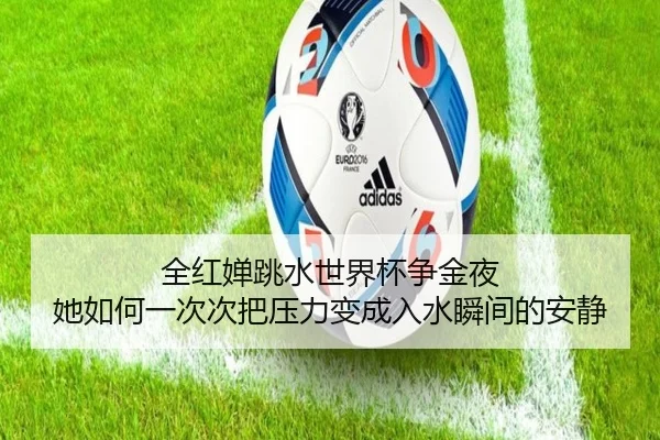 全红婵跳水世界杯争金夜 她如何一次次把压力变成入水瞬间的安静（kaiyun）